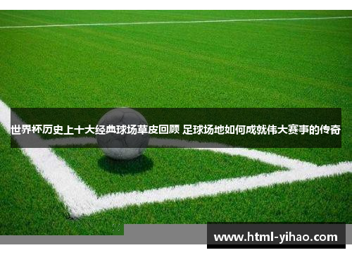 世界杯历史上十大经典球场草皮回顾 足球场地如何成就伟大赛事的传奇