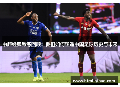 中超经典教练回顾：他们如何塑造中国足球历史与未来