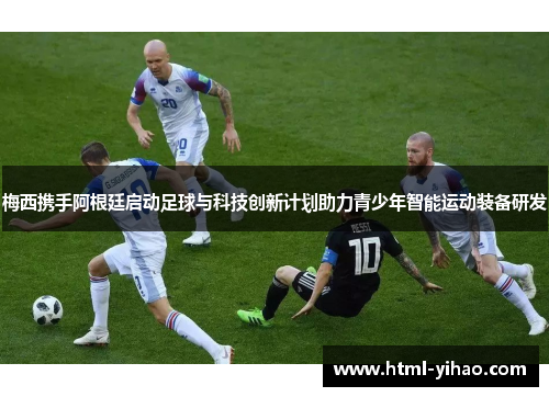 梅西携手阿根廷启动足球与科技创新计划助力青少年智能运动装备研发