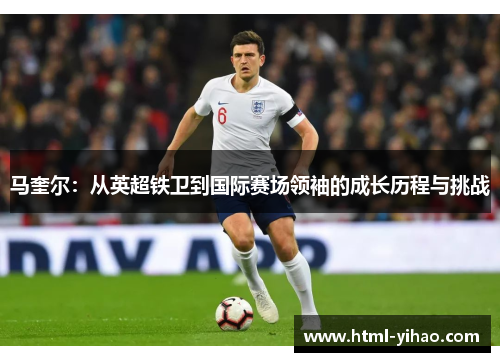 马奎尔：从英超铁卫到国际赛场领袖的成长历程与挑战