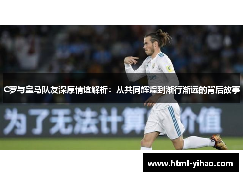 C罗与皇马队友深厚情谊解析：从共同辉煌到渐行渐远的背后故事